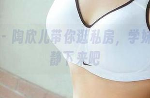 爱尤物 - 陶欣儿带你逛私房，学妹们都安静下来吧